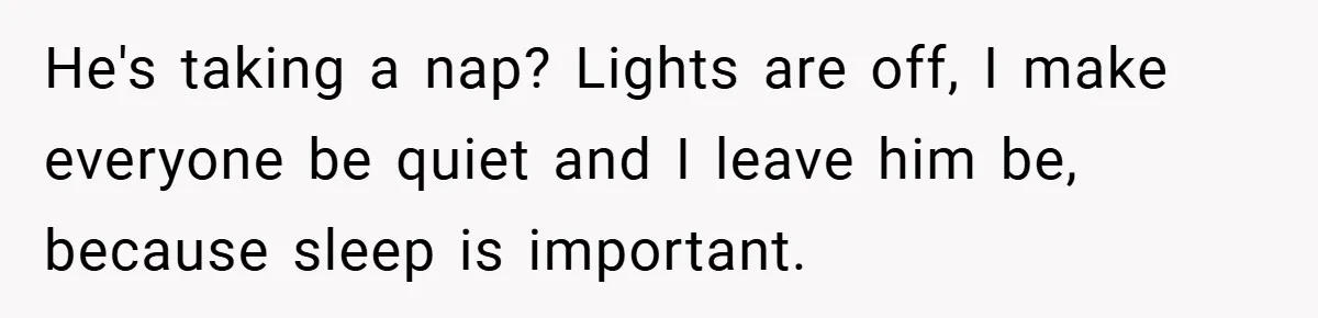 He's taking a nap? Lights are off, I make everyone be quiet and I leave him be, because sleep is important.