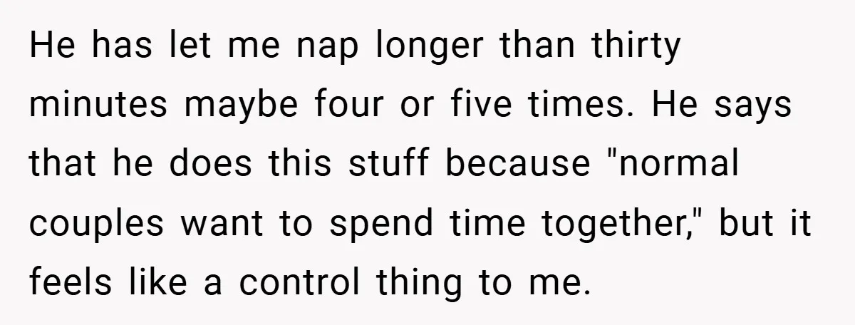 He has let me nap longer than thirty minutes maybe four or five times. He says that he does this stuff because "normal couples want to spend time together," but...