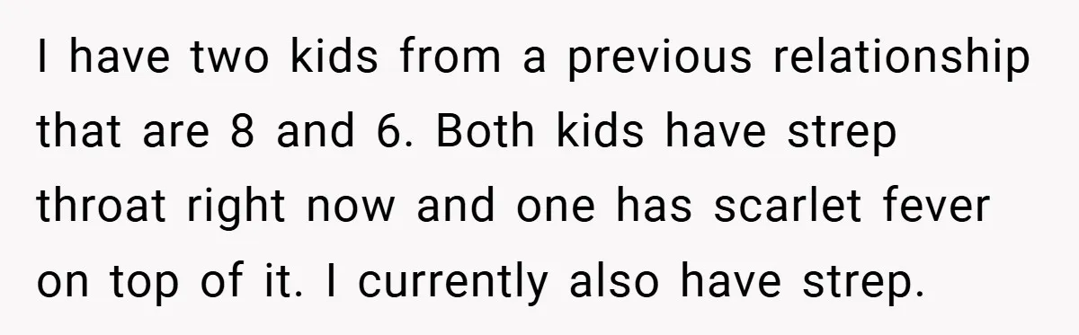 I have two kids from a previous relationship that are 8 and 6. Both kids have strep throat right now and one has scarlet fever on top of it. I...
