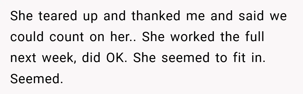 She teared up and thanked me and said we could count on her.. She worked the full next week, did OK. She seemed to fit in. Seemed.