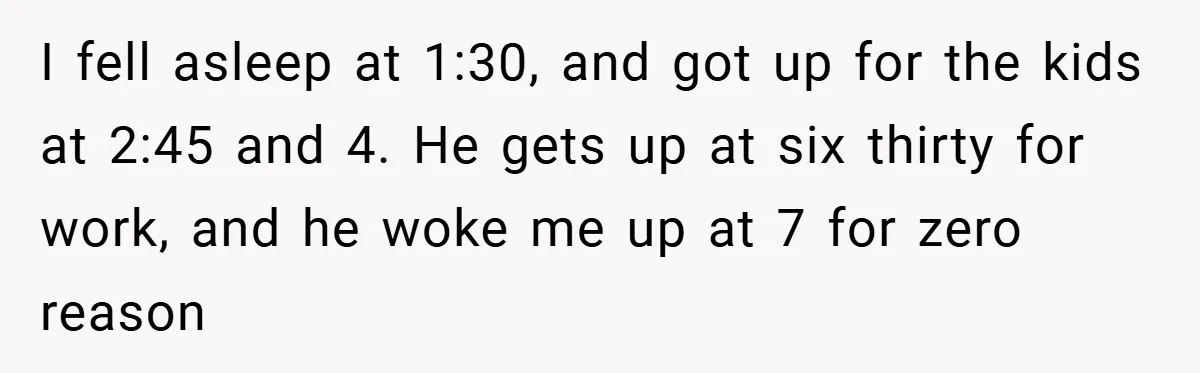 I fell asleep at 1:30, and got up for the kids at 2:45 and 4. He gets up at six thirty for work, and he woke me up at 7...