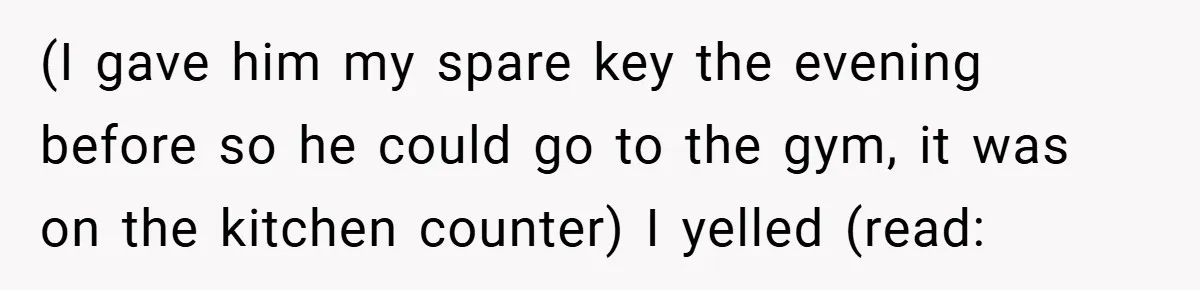 (I gave him my spare key the evening before so he could go to the gym, it was on the kitchen counter) I yelled (read: