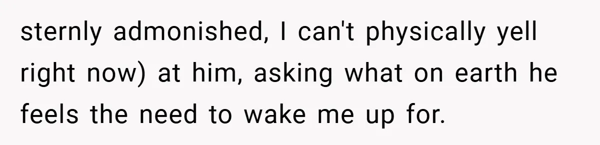 sternly admonished, I can't physically yell right now) at him, asking what on earth he feels the need to wake me up for.