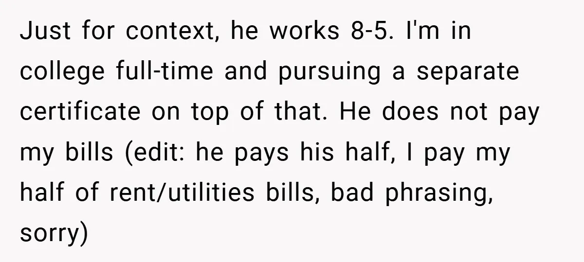 Just for context, he works 8-5. I'm in college full-time and pursuing a separate certificate on top of that. He does not pay my bills (edit: he pays his half,...