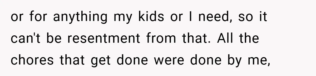 or for anything my kids or I need, so it can't be resentment from that. All the chores that get done were done by me,