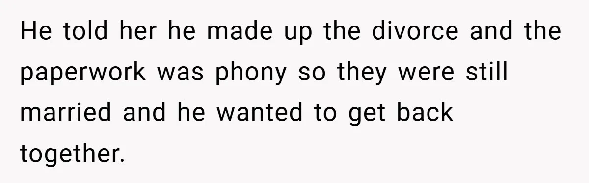He told her he made up the divorce and the paperwork was phony so they were still married and he wanted to get back together.