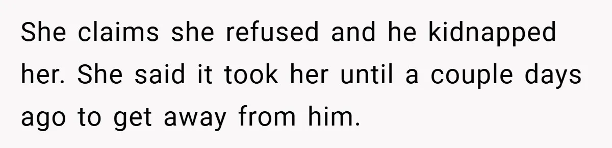 She claims she refused and he kidnapped her. She said it took her until a couple days ago to get away from him.