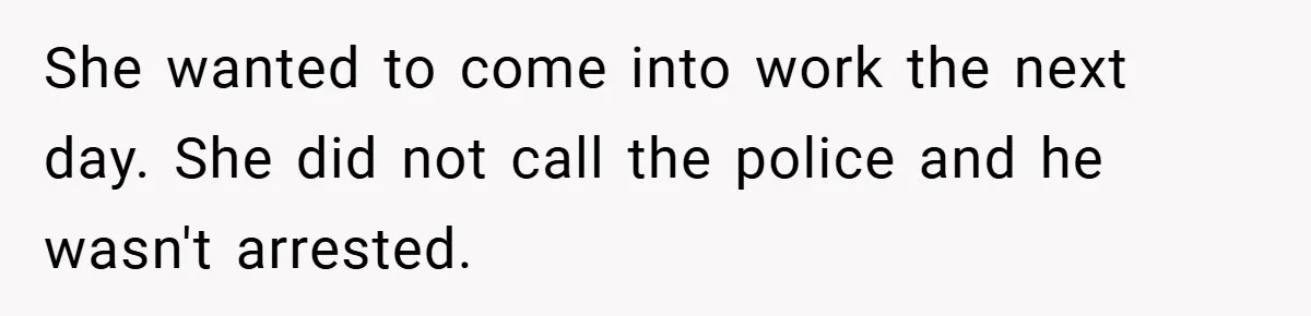 She wanted to come into work the next day. She did not call the police and he wasn't arrested.