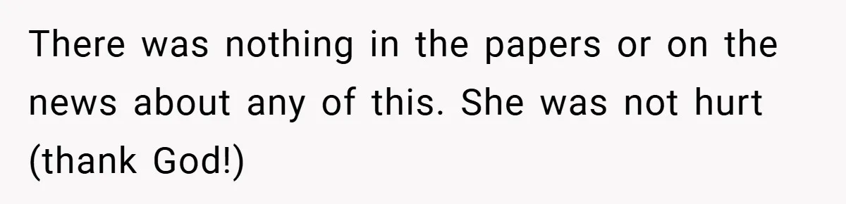 There was nothing in the papers or on the news about any of this. She was not hurt (thank God!)