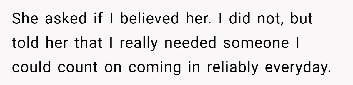 She asked if I believed her. I did not, but told her that I really needed someone I could count on coming in reliably everyday.