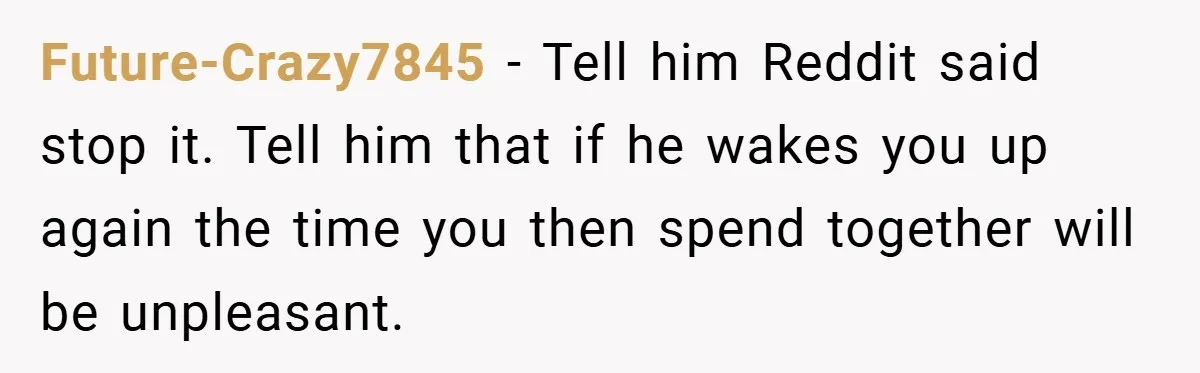 Future-Crazy7845 − Tell him Reddit said stop it. Tell him that if he wakes you up again the time you then spend together will be unpleasant.