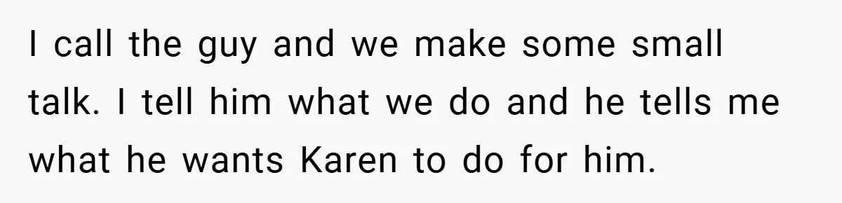 I call the guy and we make some small talk. I tell him what we do and he tells me what he wants Karen to do for him.