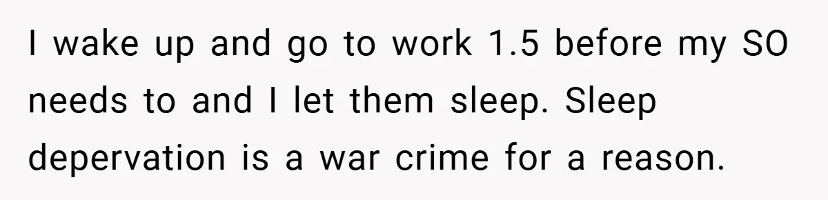 I wake up and go to work 1.5 before my SO needs to and I let them sleep. Sleep depervation is a war crime for a reason.