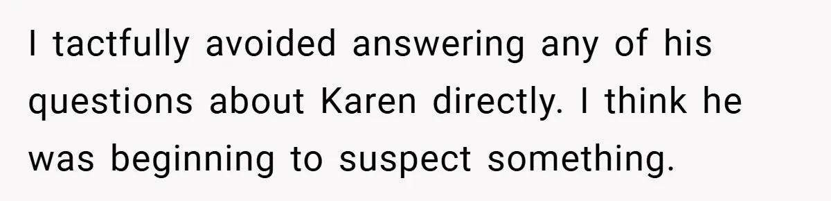I tactfully avoided answering any of his questions about Karen directly. I think he was beginning to suspect something.