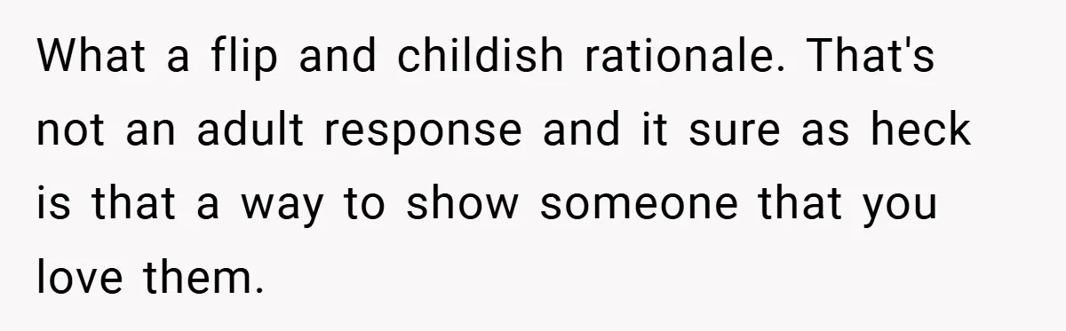 What a flip and childish rationale. That's not an adult response and it sure as heck is that a way to show someone that you love them.