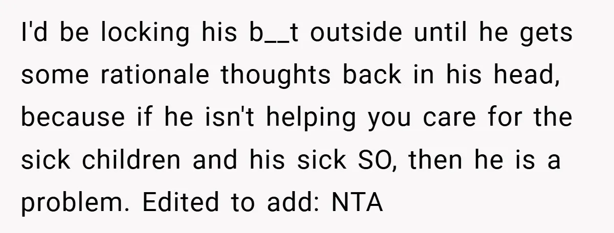 I'd be locking his b__t outside until he gets some rationale thoughts back in his head, because if he isn't helping you care for the sick children and his sick...