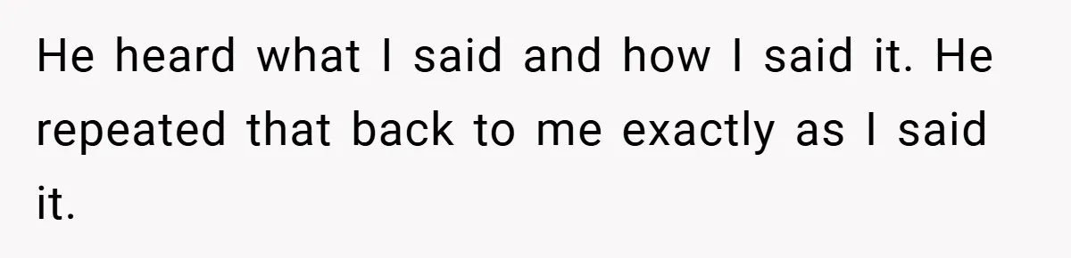 He heard what I said and how I said it. He repeated that back to me exactly as I said it.