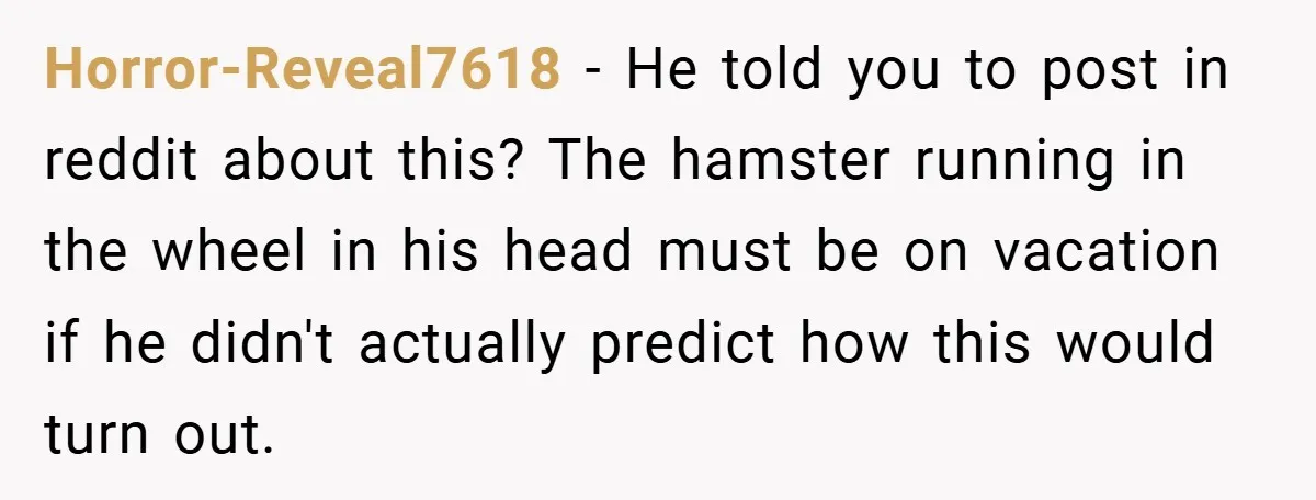 Horror-Reveal7618 − He told you to post in reddit about this? The hamster running in the wheel in his head must be on vacation if he didn't actually predict how...