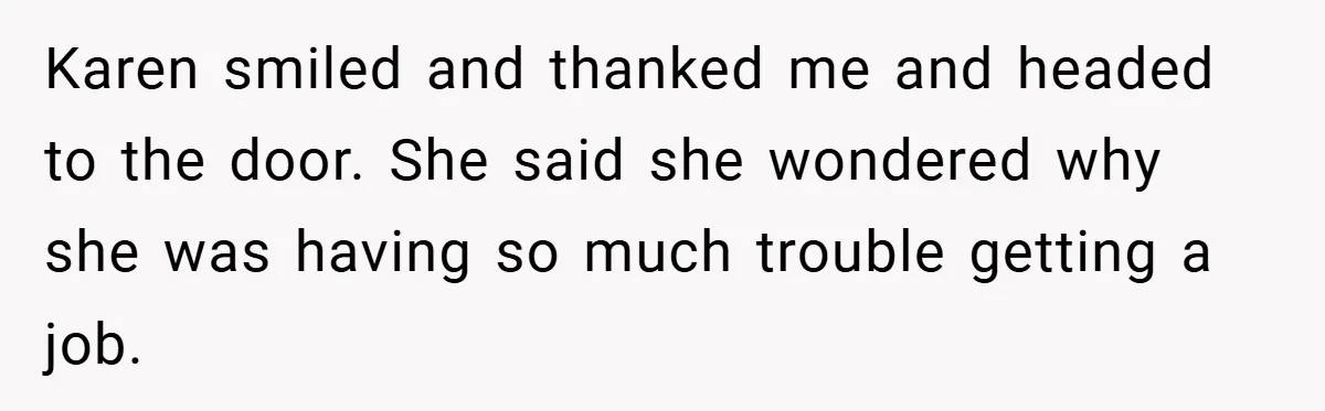Karen smiled and thanked me and headed to the door. She said she wondered why she was having so much trouble getting a job.