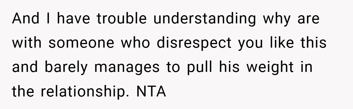 And I have trouble understanding why are with someone who disrespect you like this and barely manages to pull his weight in the relationship. NTA