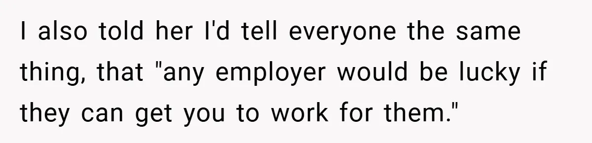 I also told her I'd tell everyone the same thing, that "any employer would be lucky if they can get you to work for them."