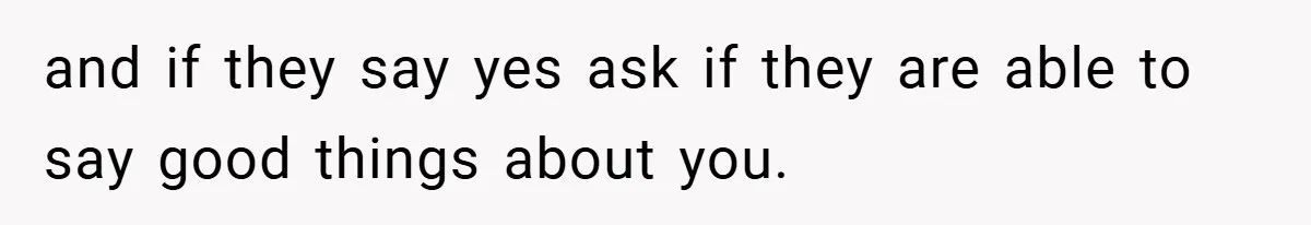 and if they say yes ask if they are able to say good things about you.