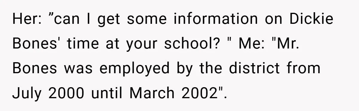 Her: ”can I get some information on Dickie Bones' time at your school? " Me: "Mr. Bones was employed by the district from July 2000 until March 2002".