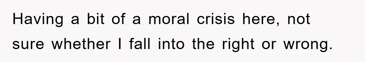 Having a bit of a moral crisis here, not sure whether I fall into the right or wrong.