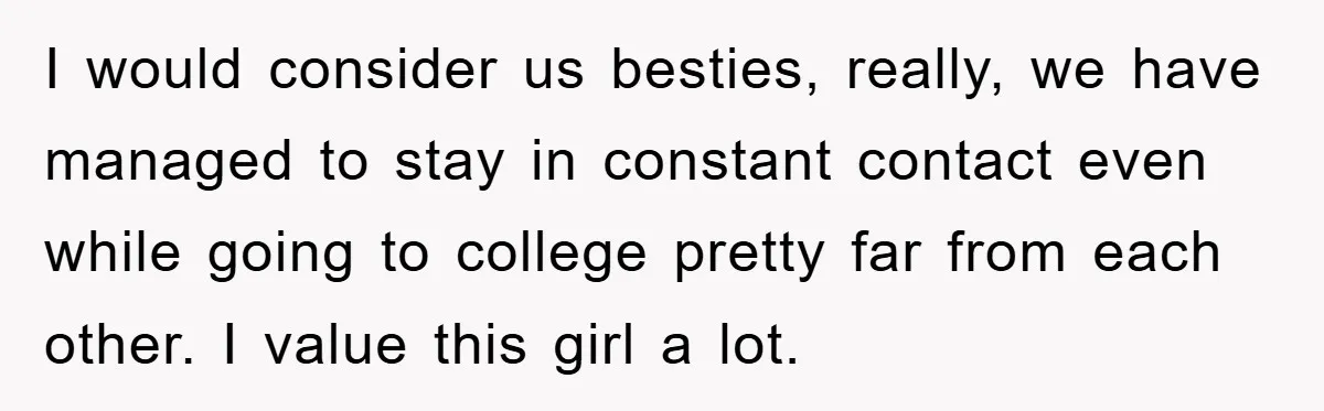 I would consider us besties, really, we have managed to stay in constant contact even while going to college pretty far from each other. I value this girl a lot.