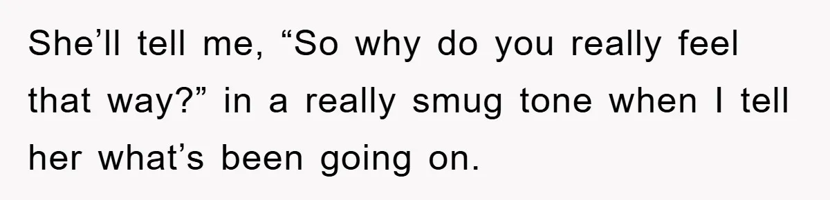 She’ll tell me, “So why do you really feel that way?” in a really smug tone when I tell her what’s been going on.