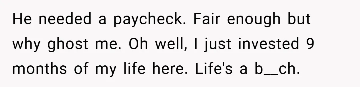 He needed a paycheck. Fair enough but why ghost me. Oh well, I just invested 9 months of my life here. Life's a b__ch.