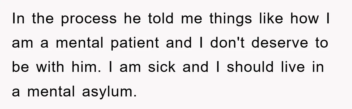 In the process he told me things like how I am a mental patient and I don't deserve to be with him. I am sick and I should live in...