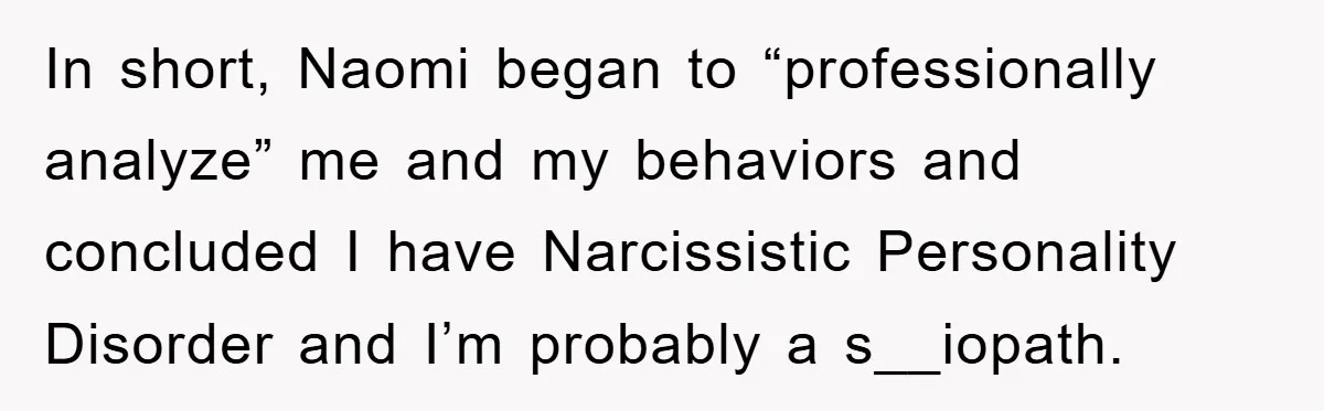 In short, Naomi began to “professionally analyze” me and my behaviors and concluded I have Narcissistic Personality Disorder and I’m probably a s__iopath.