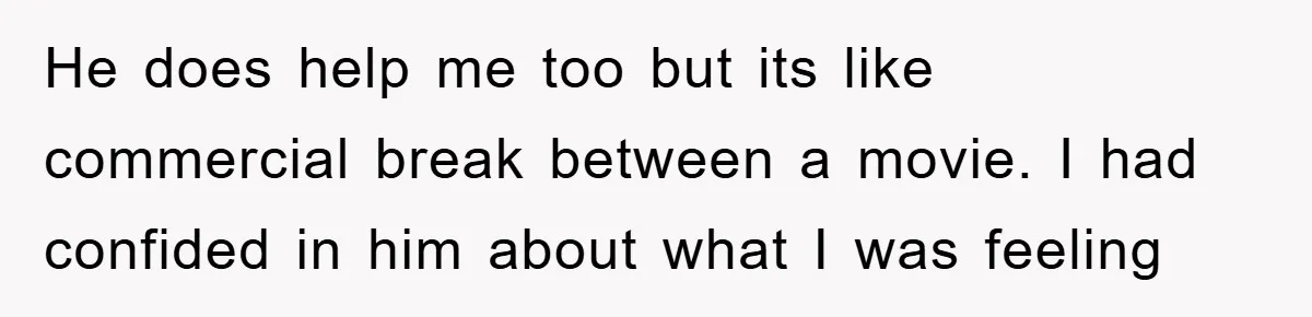 He does help me too but its like commercial break between a movie. I had confided in him about what I was feeling