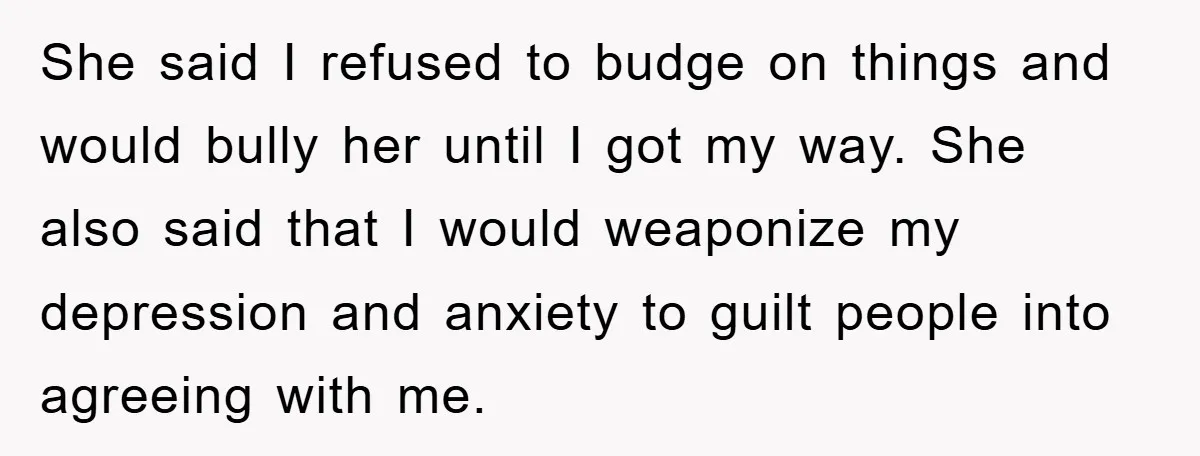 She said I refused to budge on things and would bully her until I got my way. She also said that I would weaponize my depression and anxiety to guilt...