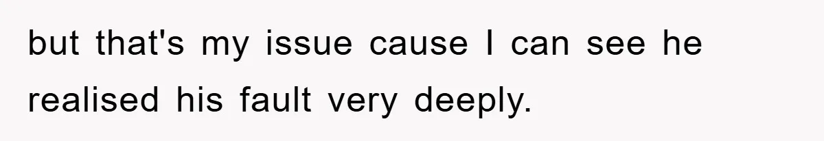 but that's my issue cause I can see he realised his fault very deeply.