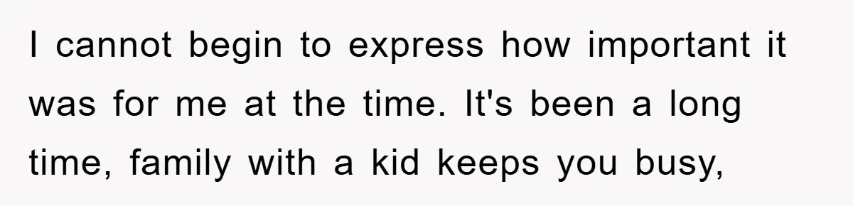 I cannot begin to express how important it was for me at the time. It's been a long time, family with a kid keeps you busy,