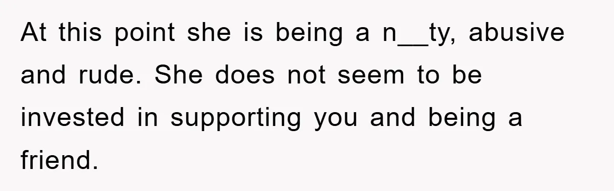 At this point she is being a n__ty, abusive and rude. She does not seem to be invested in supporting you and being a friend.