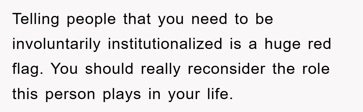 Telling people that you need to be involuntarily institutionalized is a huge red flag. You should really reconsider the role this person plays in your life.