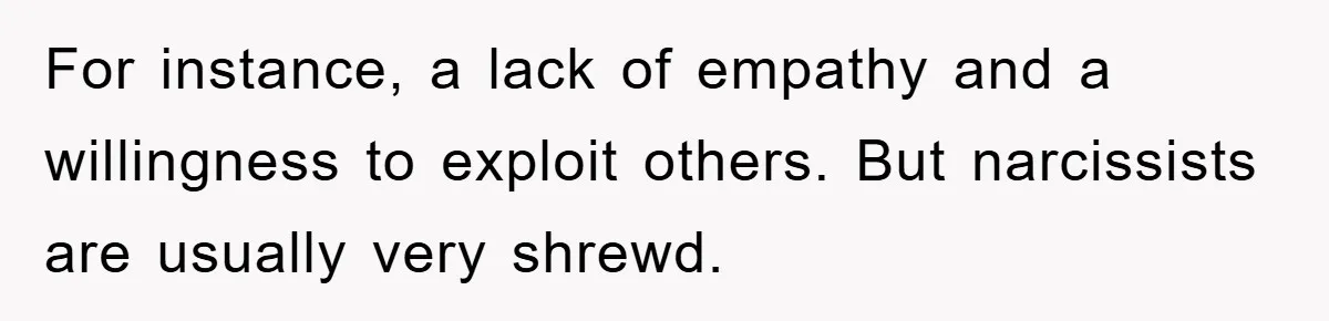 For instance, a lack of empathy and a willingness to exploit others. But narcissists are usually very shrewd.