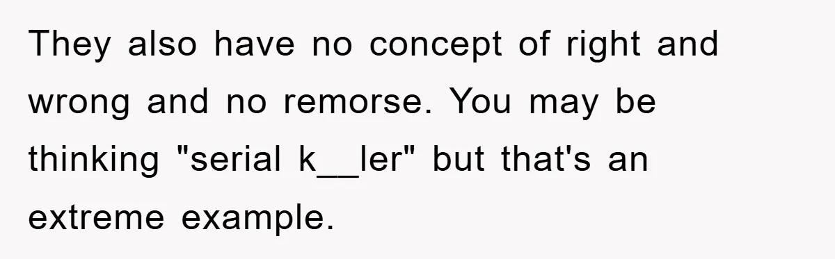They also have no concept of right and wrong and no remorse. You may be thinking "serial k__ler" but that's an extreme example.