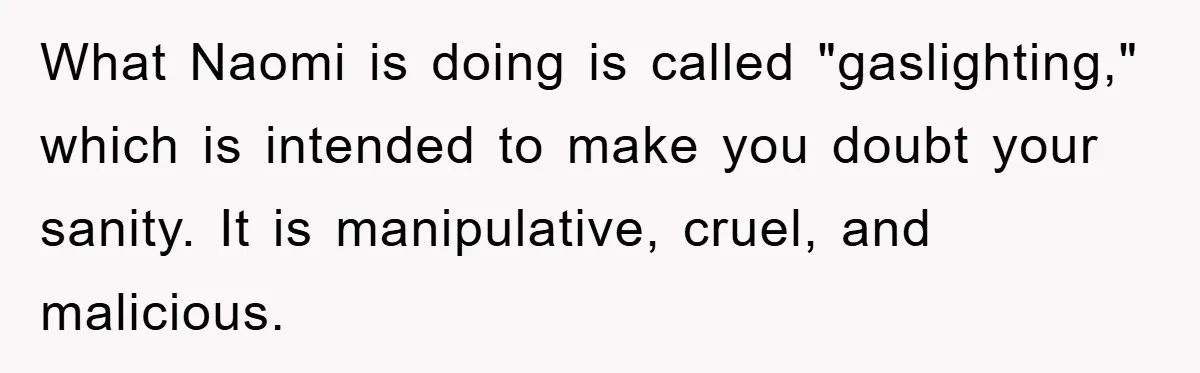 What Naomi is doing is called "gaslighting," which is intended to make you doubt your sanity. It is manipulative, cruel, and malicious.