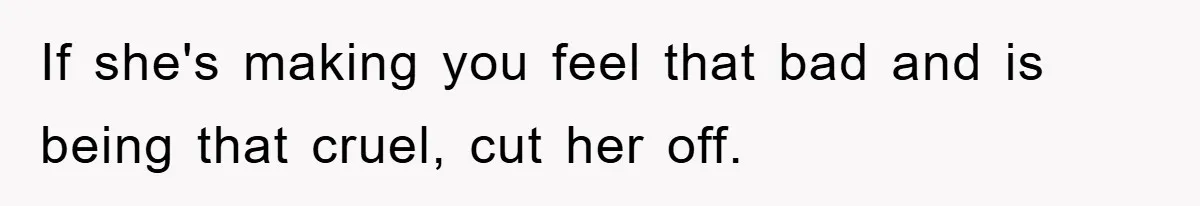 If she's making you feel that bad and is being that cruel, cut her off.