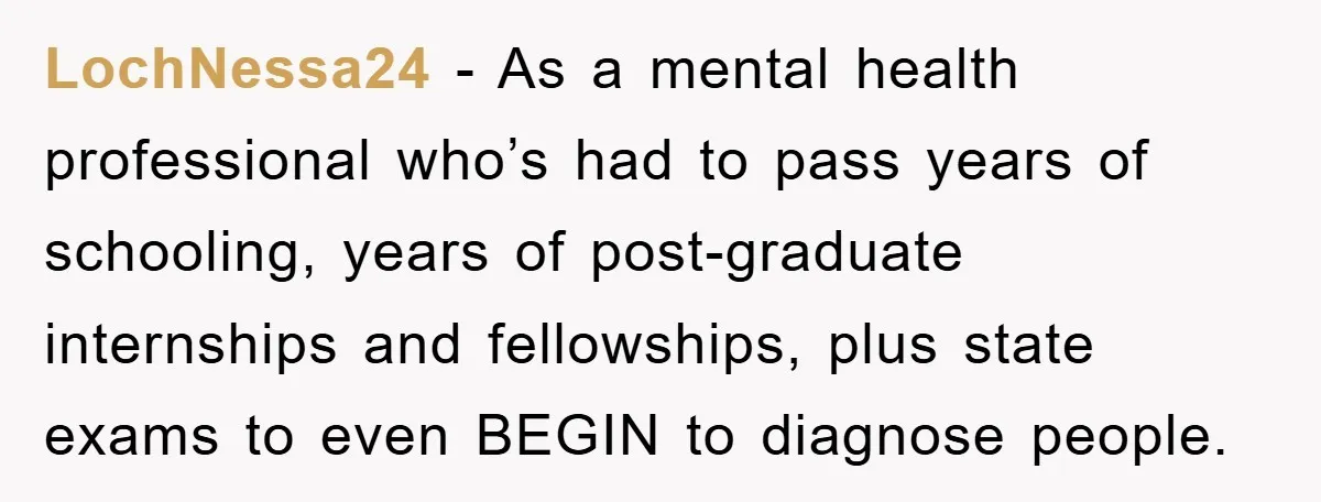 LochNessa24 − As a mental health professional who’s had to pass years of schooling, years of post-graduate internships and fellowships, plus state exams to even BEGIN to diagnose people.