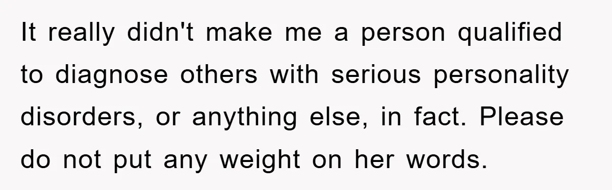 It really didn't make me a person qualified to diagnose others with serious personality disorders, or anything else, in fact. Please do not put any weight on her words.