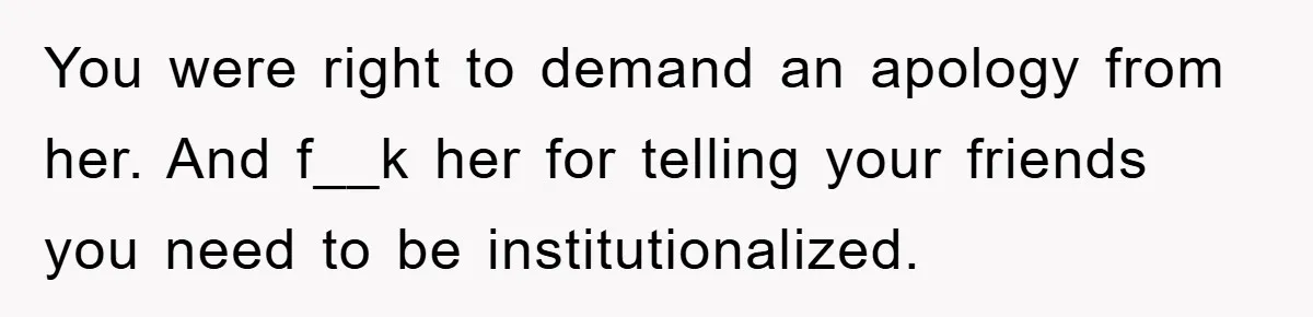 You were right to demand an apology from her. And f__k her for telling your friends you need to be institutionalized.