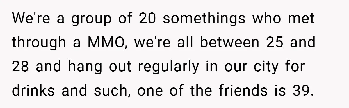 We're a group of 20 somethings who met through a MMO, we're all between 25 and 28 and hang out regularly in our city for drinks and such, one of...