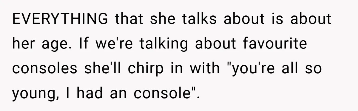 EVERYTHING that she talks about is about her age. If we're talking about favourite consoles she'll chirp in with "you're all so young, I had an console".