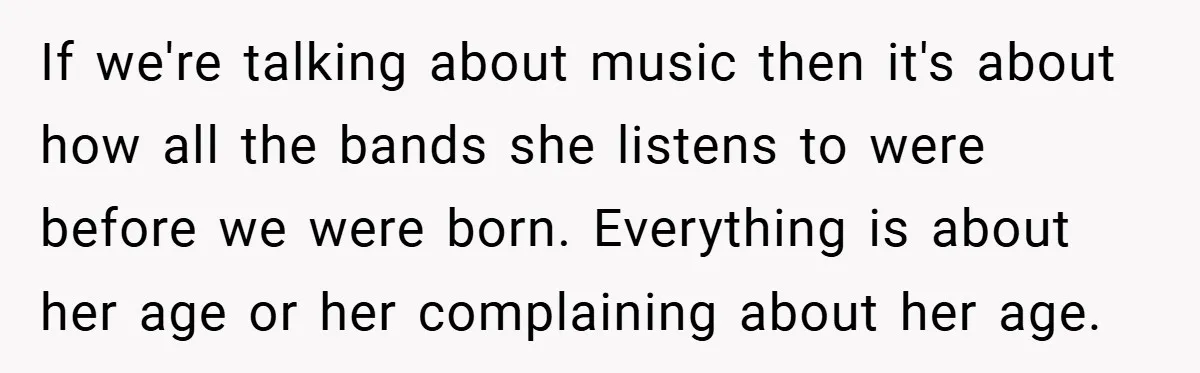 If we're talking about music then it's about how all the bands she listens to were before we were born. Everything is about her age or her complaining about her...