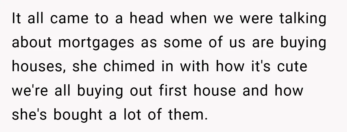 It all came to a head when we were talking about mortgages as some of us are buying houses, she chimed in with how it's cute we're all buying out...